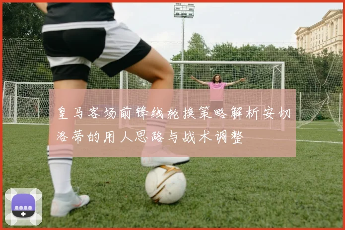 皇马客场前锋线轮换策略解析安切洛蒂的用人思路与战术调整