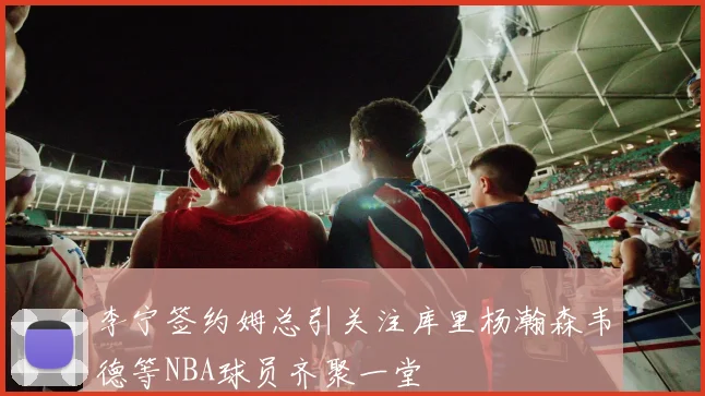 李宁签约姆总引关注库里杨瀚森韦德等NBA球员齐聚一堂