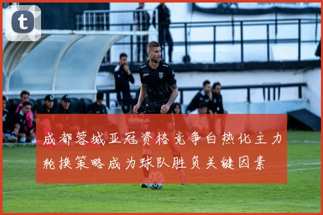 成都蓉城亚冠资格竞争白热化主力轮换策略成为球队胜负关键因素