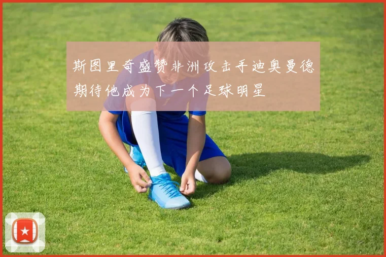 斯图里奇盛赞非洲攻击手迪奥曼德期待他成为下一个足球明星