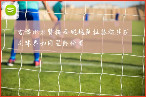 吉诺比利赞梅西超越萨拉赫称其在足球界如同星际传奇