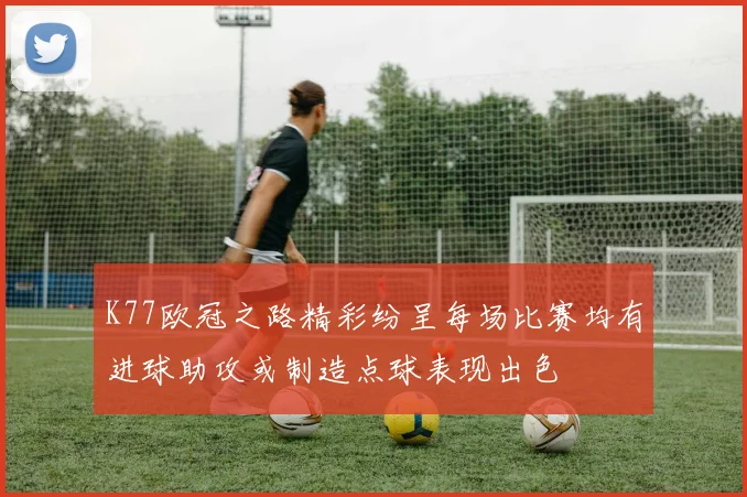 K77欧冠之路精彩纷呈每场比赛均有进球助攻或制造点球表现出色