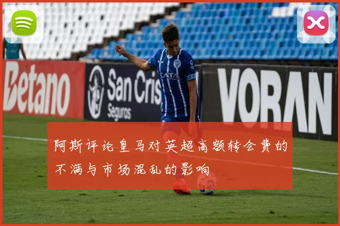 阿斯评论皇马对英超高额转会费的不满与市场混乱的影响