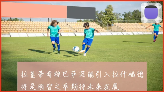 拉基蒂奇称巴萨若能引入拉什福德将是明智之举期待未来发展