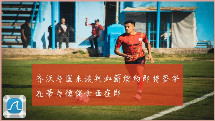 齐沃与国米谈判加薪续约即将签字孔蒂与德佬会面在即