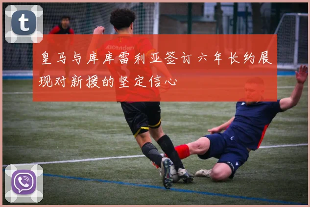 皇马与库库雷利亚签订六年长约展现对新援的坚定信心