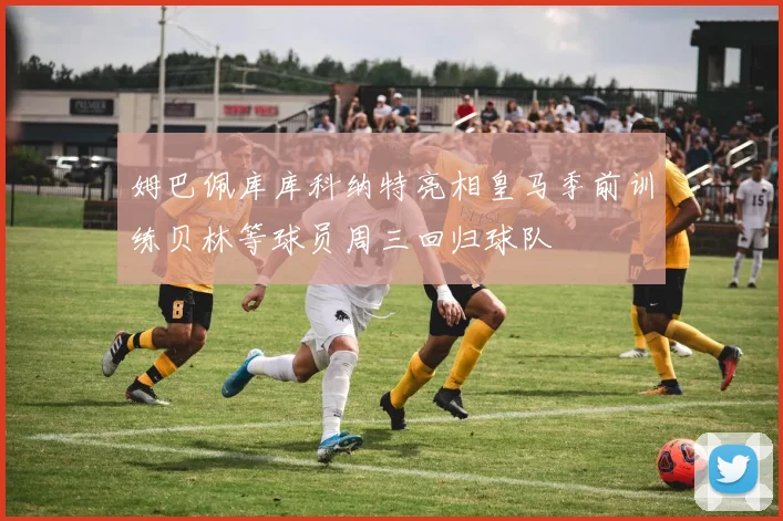 姆巴佩库库科纳特亮相皇马季前训练贝林等球员周三回归球队