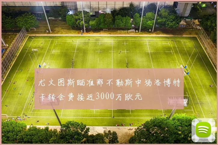 尤文图斯瞄准那不勒斯中场洛博特卡转会费接近3000万欧元