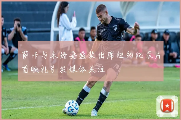 萨卡与未婚妻盛装出席纽约纪录片首映礼引发媒体关注