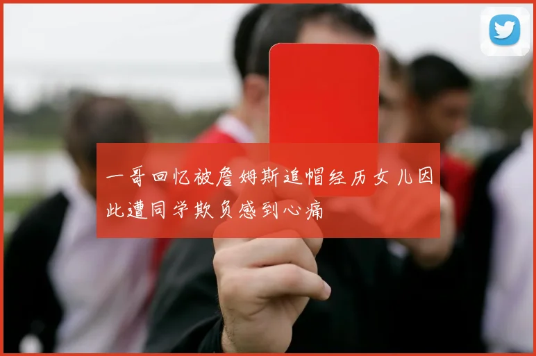 一哥回忆被詹姆斯追帽经历女儿因此遭同学欺负感到心痛