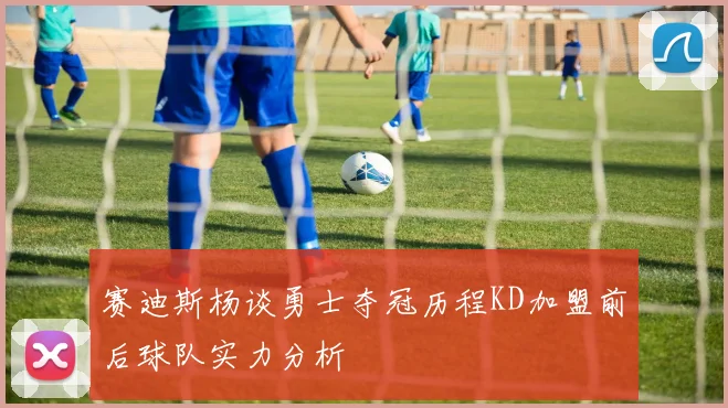 赛迪斯杨谈勇士夺冠历程KD加盟前后球队实力分析