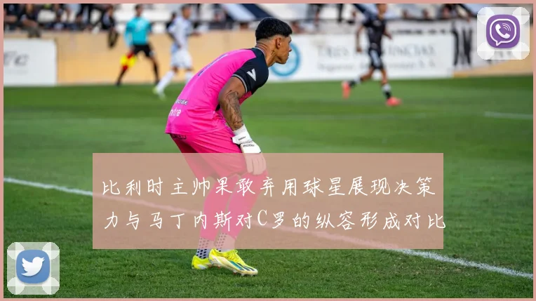比利时主帅果敢弃用球星展现决策力与马丁内斯对C罗的纵容形成对比