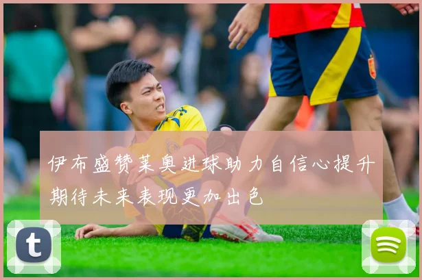 伊布盛赞莱奥进球助力自信心提升期待未来表现更加出色