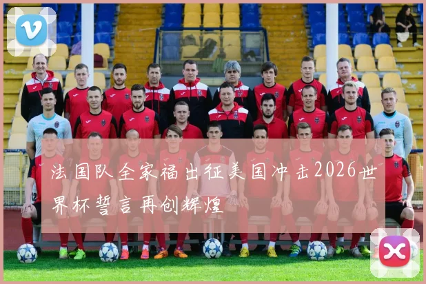 法国队全家福出征美国冲击2026世界杯誓言再创辉煌