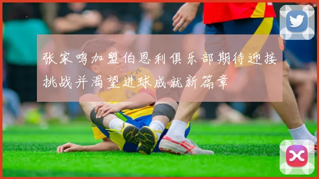 张家鸣加盟伯恩利俱乐部期待迎接挑战并渴望进球成就新篇章