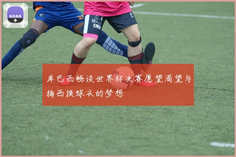 库巴西畅谈世界杯决赛愿望渴望与梅西换球衣的梦想