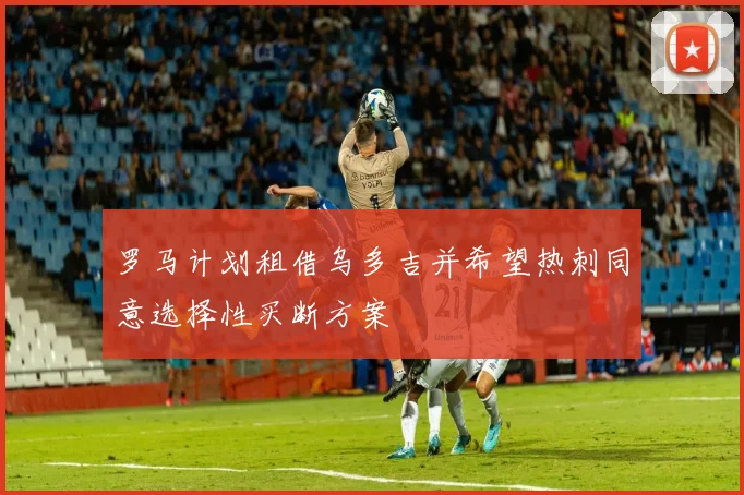罗马计划租借乌多吉并希望热刺同意选择性买断方案