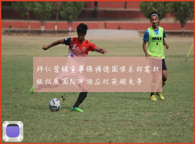 拜仁营销董事强调德国俱乐部需积极拓展国际市场应对英超竞争