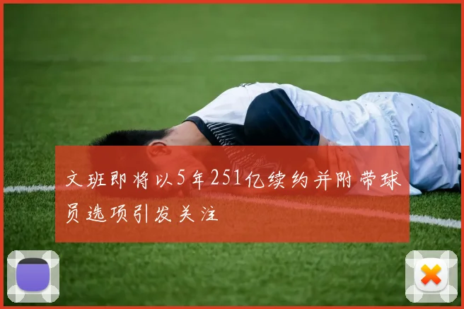 文班即将以5年251亿续约并附带球员选项引发关注