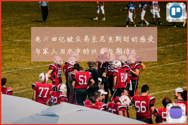 老六回忆被交易至尼克斯时的感受与家人泪水中的兴奋与期待