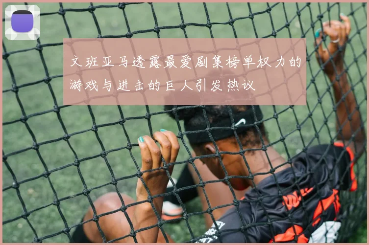 文班亚马透露最爱剧集榜单权力的游戏与进击的巨人引发热议