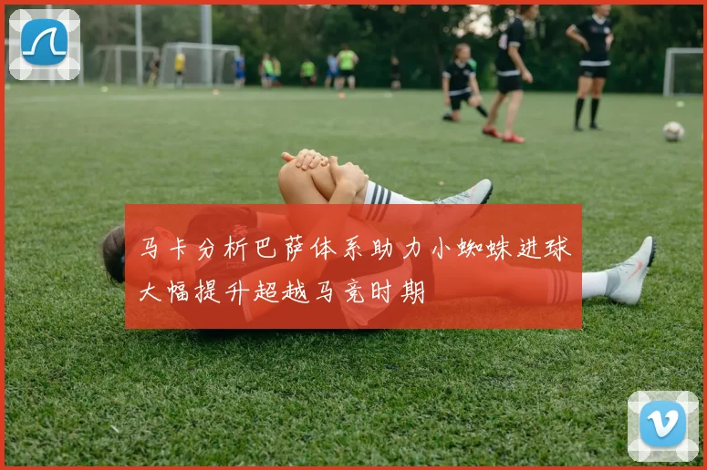 马卡分析巴萨体系助力小蜘蛛进球大幅提升超越马竞时期