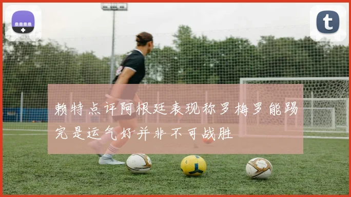 赖特点评阿根廷表现称罗梅罗能踢完是运气好并非不可战胜