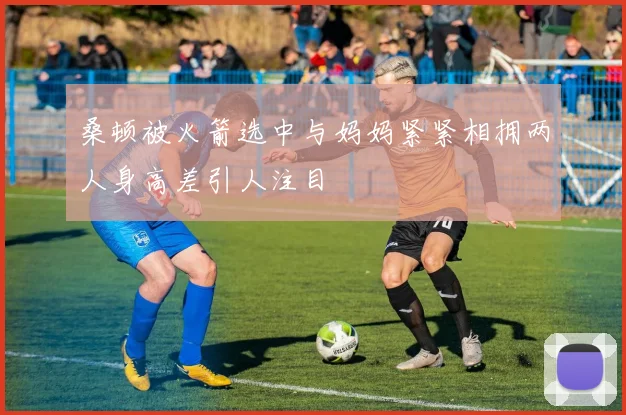 桑顿被火箭选中与妈妈紧紧相拥两人身高差引人注目