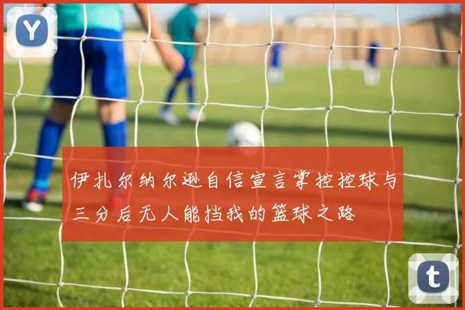 伊扎尔纳尔逊自信宣言掌控控球与三分后无人能挡我的篮球之路