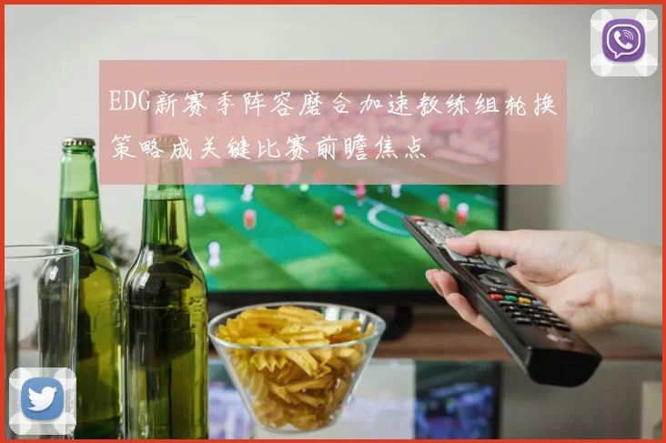 EDG新赛季阵容磨合加速教练组轮换策略成关键比赛前瞻焦点